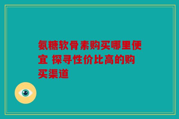 氨糖软骨素购买哪里便宜 探寻性价比高的购买渠道