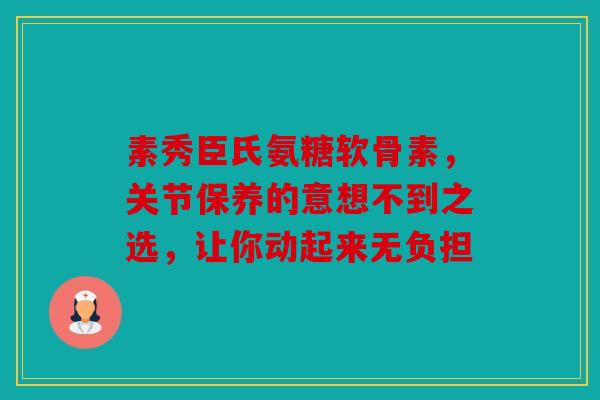 素秀臣氏氨糖软骨素，关节保养的意想不到之选，让你动起来无负担