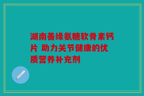 湖南善缘氨糖软骨素钙片 助力关节健康的优质营养补充剂