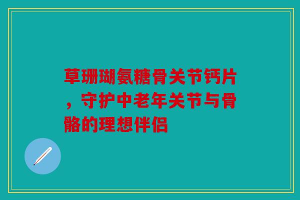 草珊瑚氨糖骨关节钙片，守护中老年关节与骨骼的理想伴侣