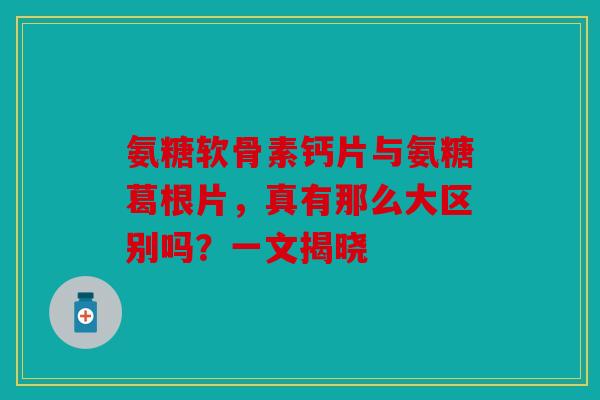 氨糖软骨素钙片与氨糖葛根片，真有那么大区别吗？一文揭晓