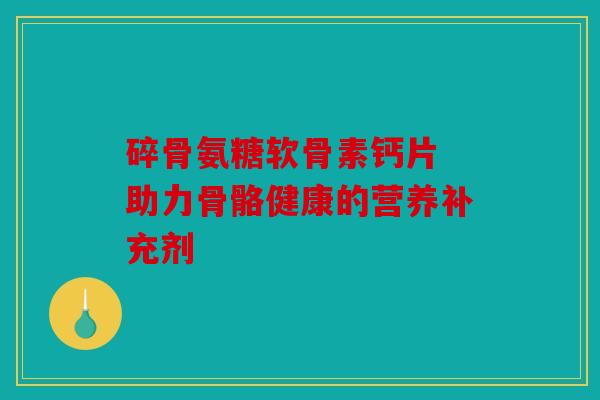 碎骨氨糖软骨素钙片 助力骨骼健康的营养补充剂