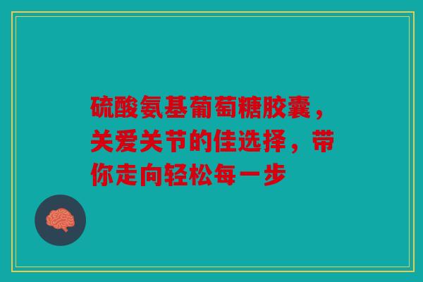 硫酸氨基葡萄糖胶囊，关爱关节的佳选择，带你走向轻松每一步