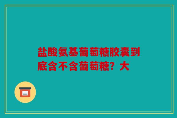 盐酸氨基葡萄糖胶囊到底含不含葡萄糖？大
