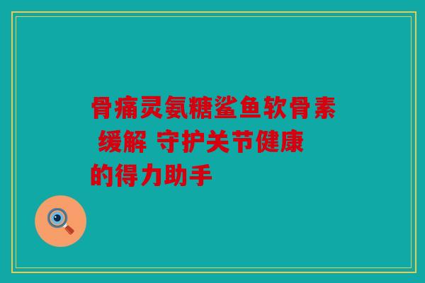 骨痛灵氨糖鲨鱼软骨素 缓解 守护关节健康的得力助手