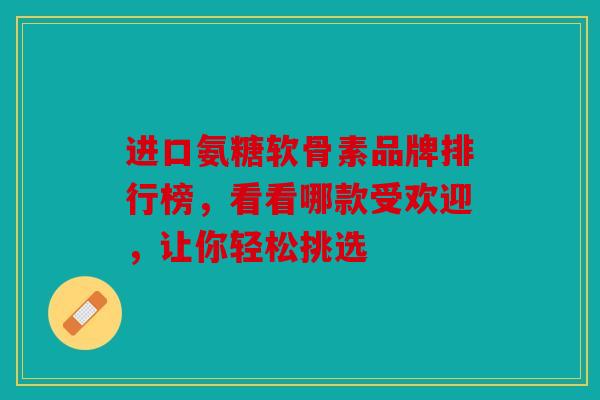 进口氨糖软骨素品牌排行榜，看看哪款受欢迎，让你轻松挑选