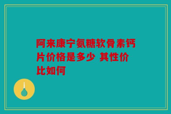 阿来康宁氨糖软骨素钙片价格是多少 其性价比如何