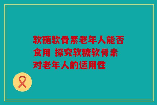 软糖软骨素老年人能否食用 探究软糖软骨素对老年人的适用性