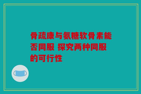 骨疏康与氨糖软骨素能否同服 探究两种同服的可行性