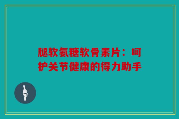 腿软氨糖软骨素片：呵护关节健康的得力助手