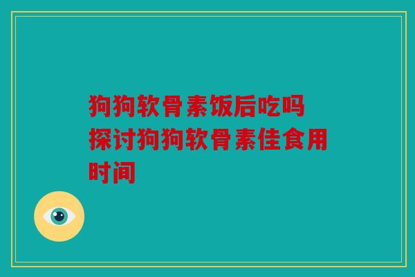 狗狗软骨素饭后吃吗 探讨狗狗软骨素佳食用时间