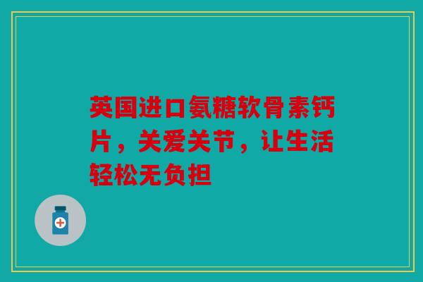 英国进口氨糖软骨素钙片，关爱关节，让生活轻松无负担