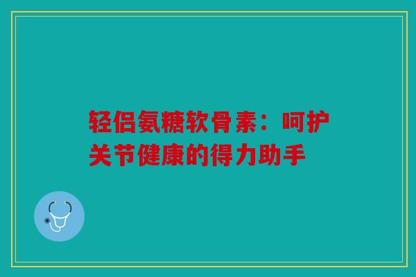 轻侣氨糖软骨素：呵护关节健康的得力助手
