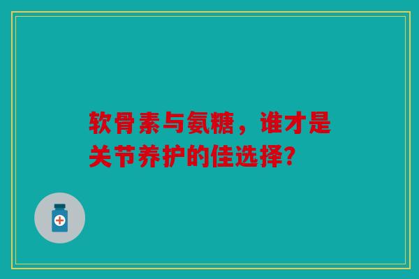 软骨素与氨糖，谁才是关节养护的佳选择？