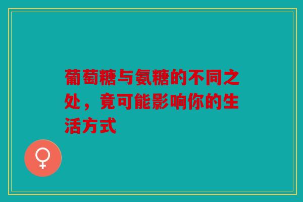 葡萄糖与氨糖的不同之处，竟可能影响你的生活方式