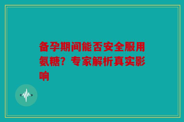 备孕期间能否安全服用氨糖？专家解析真实影响
