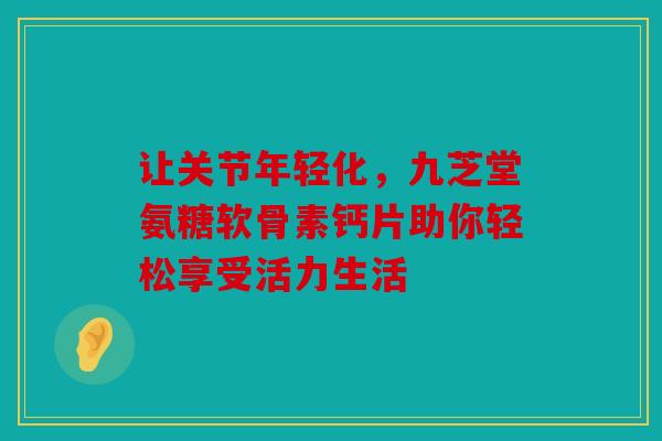 让关节年轻化，九芝堂氨糖软骨素钙片助你轻松享受活力生活