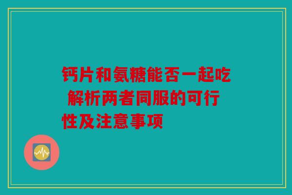 钙片和氨糖能否一起吃 解析两者同服的可行性及注意事项