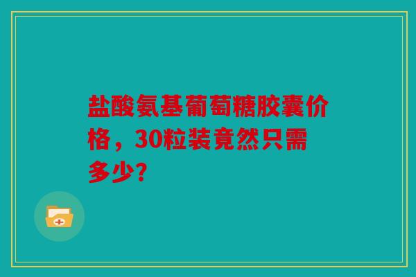 盐酸氨基葡萄糖胶囊价格，30粒装竟然只需多少？