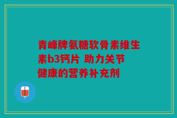 青峰牌氨糖软骨素维生素b3钙片 助力关节健康的营养补充剂