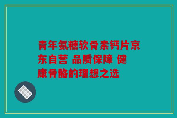 青年氨糖软骨素钙片京东自营 品质保障 健康骨骼的理想之选
