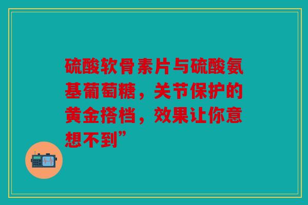 硫酸软骨素片与硫酸氨基葡萄糖，关节保护的黄金搭档，效果让你意想不到”