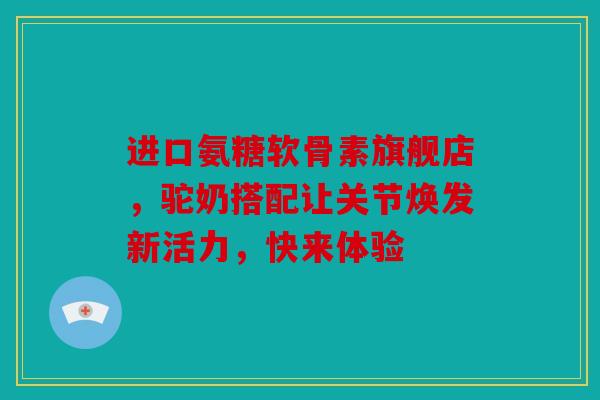 进口氨糖软骨素旗舰店，驼奶搭配让关节焕发新活力，快来体验