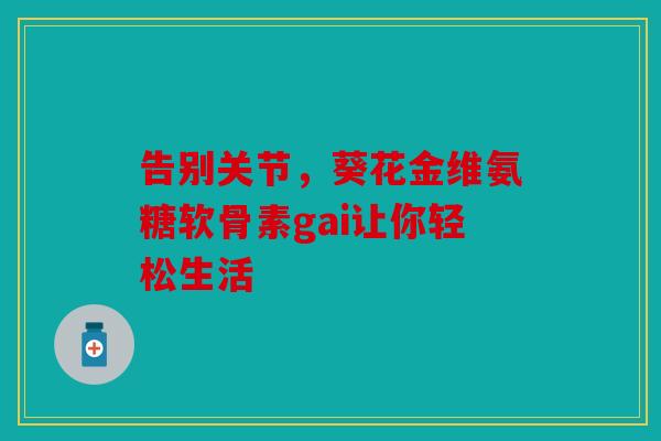 告别关节，葵花金维氨糖软骨素gai让你轻松生活