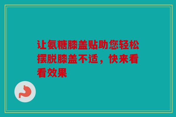 让氨糖膝盖贴助您轻松摆脱膝盖不适，快来看看效果
