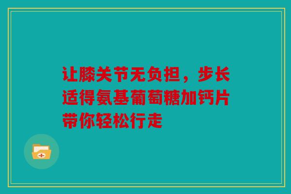 让膝关节无负担，步长适得氨基葡萄糖加钙片带你轻松行走