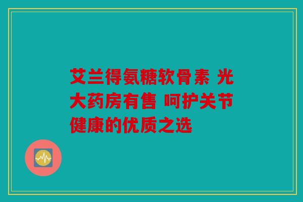艾兰得氨糖软骨素 光大药房有售 呵护关节健康的优质之选
