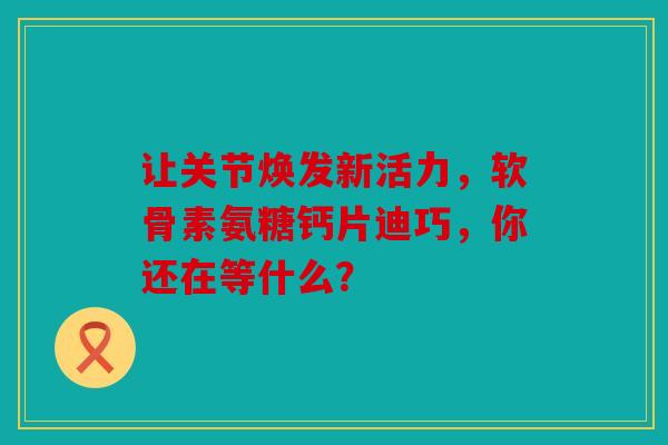 让关节焕发新活力，软骨素氨糖钙片迪巧，你还在等什么？