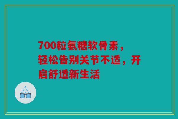 700粒氨糖软骨素，轻松告别关节不适，开启舒适新生活