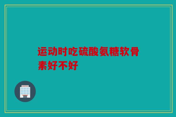 运动时吃硫酸氨糖软骨素好不好