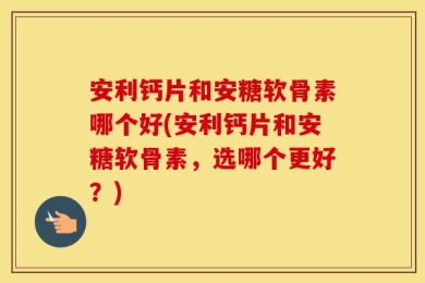 安利钙片和安糖软骨素哪个好(安利钙片和安糖软骨素，选哪个更好？)