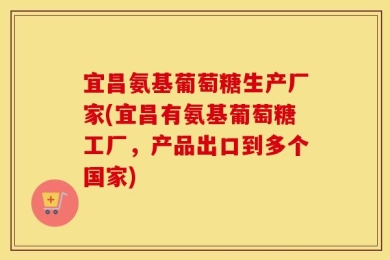 宜昌氨基葡萄糖生产厂家(宜昌有氨基葡萄糖工厂，产品出口到多个国家)