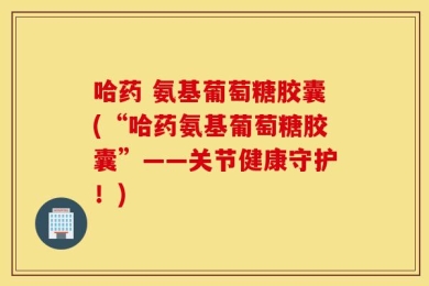 哈药 氨基葡萄糖胶囊(“哈药氨基葡萄糖胶囊”——关节健康守护！)