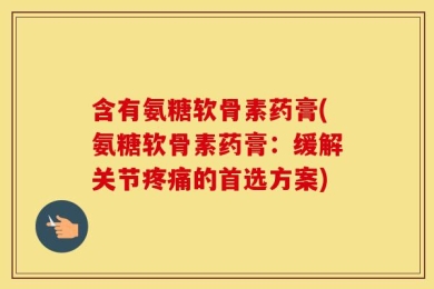 含有氨糖软骨素药膏(氨糖软骨素药膏：缓解关节疼痛的首选方案)