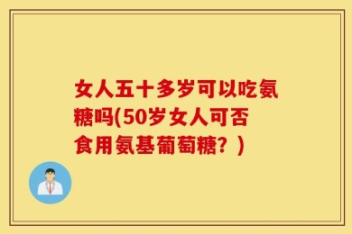 女人五十多岁可以吃氨糖吗(50岁女人可否食用氨基葡萄糖？)