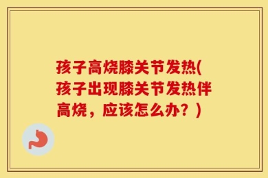 孩子高烧膝关节发热(孩子出现膝关节发热伴高烧，应该怎么办？)