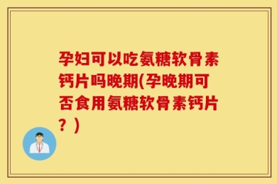 孕妇可以吃氨糖软骨素钙片吗晚期(孕晚期可否食用氨糖软骨素钙片？)