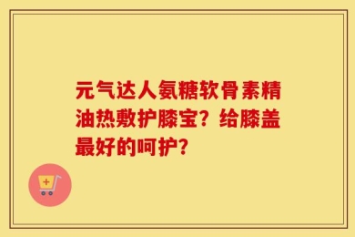 元气达人氨糖软骨素精油热敷护膝宝？给膝盖最好的呵护？