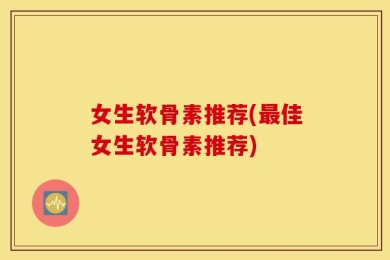 女生软骨素推荐(最佳女生软骨素推荐)