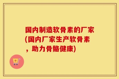 国内制造软骨素的厂家(国内厂家生产软骨素，助力骨骼健康)