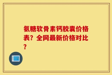 氨糖软骨素钙胶囊价格表？全网最新价格对比？