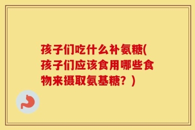 孩子们吃什么补氨糖(孩子们应该食用哪些食物来摄取氨基糖？)