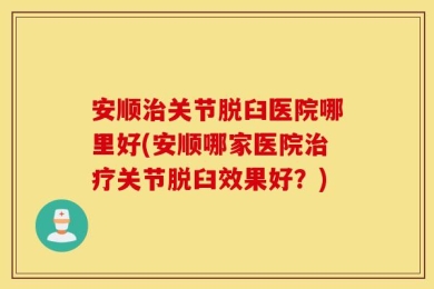 安顺治关节脱臼医院哪里好(安顺哪家医院治疗关节脱臼效果好？)
