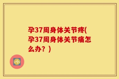 孕37周身体关节疼(孕37周身体关节痛怎么办？)