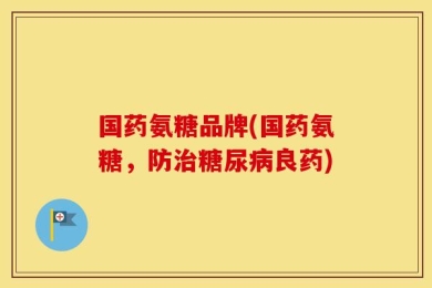 国药氨糖品牌(国药氨糖，防治糖尿病良药)