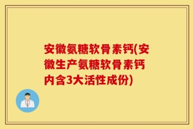 安徽氨糖软骨素钙(安徽生产氨糖软骨素钙 内含3大活性成份)
